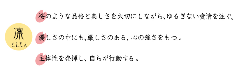 凛とした人。桜のような品格を美しさを大切にしながら、ゆるぎない愛情を注ぐ。主体性を発揮し、自ら行動していく。優しさの中にも、厳しさのある、心の強さを持つ。